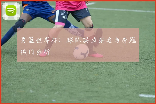 男篮世界杯：球队实力排名与夺冠热门分析